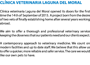 CLÍNICA VETERINARIA LAGUNA DEL MORAL Clínica veterinaria Laguna del Moral opened its doors for the first time the 14 th of September of 2015. A project born from the desire of two vets of finally establishing home after several years working abroad. We aim to offer a thorough and professional veterinary service keeping the closeness that our patients need and our clients expect. A contemporary approach to veterinary medicine. We count on modern facilities and up to date staff. We believe that this allow us to offer a quicker, more reliable and safer service. The care we would like our own pets to have. 